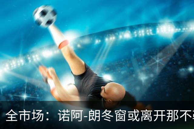 全市场：诺阿-朗冬窗或离开那不勒斯，阿贾克斯、PSV有意