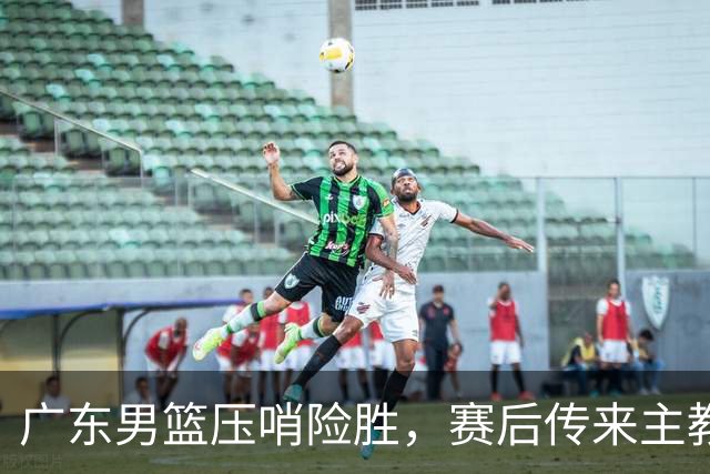 广东男篮压哨险胜，赛后传来主教练的最新消息，胡明轩的话很实在