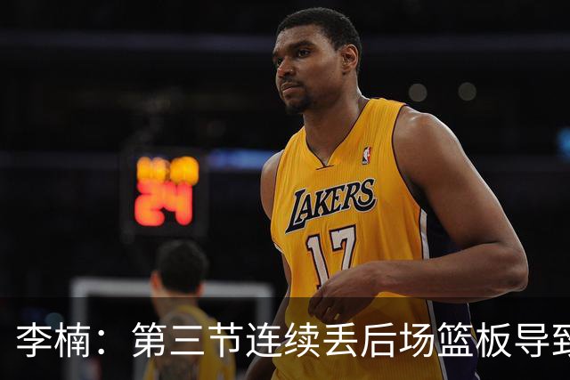 李楠：第三节连续丢后场篮板导致比赛被动 后续考虑桑普森顶五号位