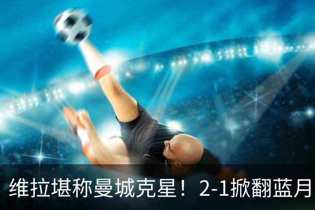 维拉堪称曼城克星！2-1掀翻蓝月亮终结7连胜，帮了阿森纳一把！