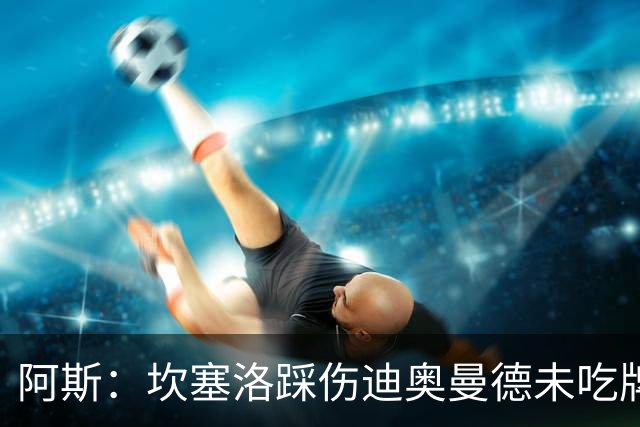 阿斯：坎塞洛踩伤迪奥曼德未吃牌，名哨认为是黄牌