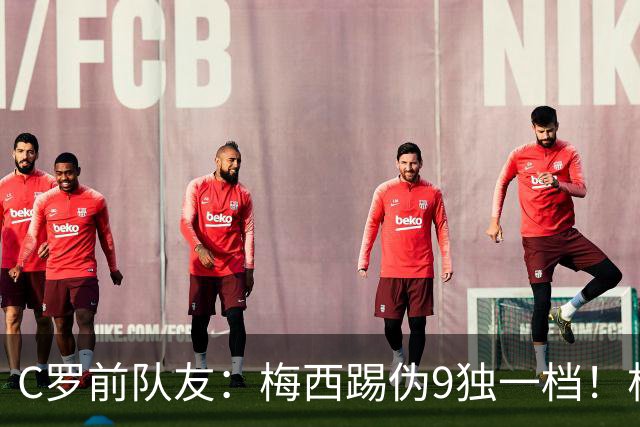 C罗前队友：梅西踢伪9独一档！根本无法被防守！