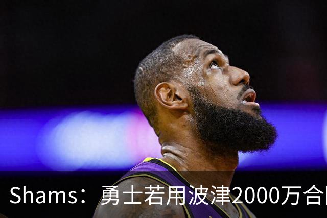 Shams：勇士若用波津2000万合同换即战力，可能还要搭首轮签